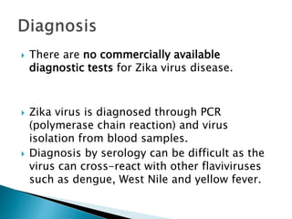  There are no commercially available
diagnostic tests for Zika virus disease.
 Zika virus is diagnosed through PCR
(polymerase chain reaction) and virus
isolation from blood samples.
 Diagnosis by serology can be difficult as the
virus can cross-react with other flaviviruses
such as dengue, West Nile and yellow fever.
 