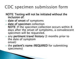 NOTE: Testing will not be initiated without the
inclusion of:
 date of onset of symptoms
 date of specimen collection
NOTE: If the specimen collection occurs within 8
days after the onset of symptoms, a convalescent
specimen will be requested.
 any pertinent travel history (3 months prior to
the date of symptom
onset)
 the patient's name (REQUIRED for submitting
specimens)
 