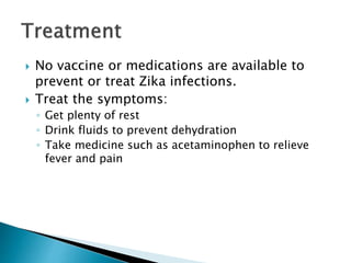  No vaccine or medications are available to
prevent or treat Zika infections.
 Treat the symptoms:
◦ Get plenty of rest
◦ Drink fluids to prevent dehydration
◦ Take medicine such as acetaminophen to relieve
fever and pain
 