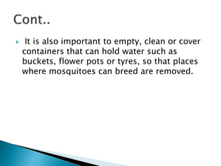  It is also important to empty, clean or cover
containers that can hold water such as
buckets, flower pots or tyres, so that places
where mosquitoes can breed are removed.
 