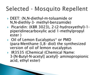  DEET: (N,N‐diethyl‐m‐toluamide or
N,N‐diethly‐3‐ methyl‐benzamide)
 Picaridin: (KBR 3023), 2‐(2‐hydroxyethyl)‐1‐
piperidinecarboxylic acid 1‐methylpropyl
ester )
 Oil of Lemon Eucalyptus* or PMD
(para‐Menthane‐3,8‐ diol) the synthesized
version of oil of lemon eucalyptus
 IR3535 (Chemical (Chemical Name:
3‐[N‐Butyl‐N‐acetyl] acetyl]‐ aminopropionic
acid, ethyl ester)
 