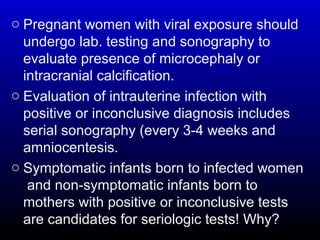 o Pregnant women with viral exposure should
undergo lab. testing and sonography to
evaluate presence of microcephaly or
intracranial calcification.
o Evaluation of intrauterine infection with
positive or inconclusive diagnosis includes
serial sonography (every 3-4 weeks and
amniocentesis.
o Symptomatic infants born to infected women
and non-symptomatic infants born to
mothers with positive or inconclusive tests
are candidates for seriologic tests! Why?
 