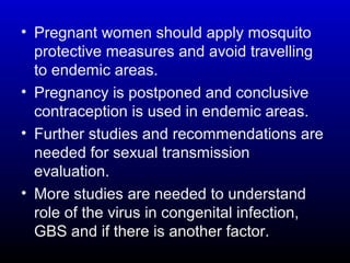 • Pregnant women should apply mosquito
protective measures and avoid travelling
to endemic areas.
• Pregnancy is postponed and conclusive
contraception is used in endemic areas.
• Further studies and recommendations are
needed for sexual transmission
evaluation.
• More studies are needed to understand
role of the virus in congenital infection,
GBS and if there is another factor.
 