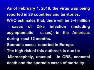 o As of February 1, 2016, the virus was beingAs of February 1, 2016, the virus was being
reported in 28 countries and territories.reported in 28 countries and territories.
o WHO estimates that, there will be 3-4 millionWHO estimates that, there will be 3-4 million
cases of Zika infection (includingcases of Zika infection (including
asymptomatic cases) in the Americasasymptomatic cases) in the Americas
during next 12 months.during next 12 months.
o Sporadic cases reported in Europe.Sporadic cases reported in Europe.
o The high risk of this outbreak is due to:The high risk of this outbreak is due to:
Microcephaly, unusual in GBS, neonatalMicrocephaly, unusual in GBS, neonatal
death and the sporadic cases of mortality.death and the sporadic cases of mortality.
 