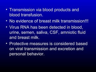 • Transmission via blood products and
blood transfusion.
• No evidence of breast milk transmission!!!
• Virus RNA has been detected in blood,
urine, semen, saliva, CSF, amniotic fluid
and breast milk.
• Protective measures is considered based
on viral transmission and excretion and
personal behavior.
 