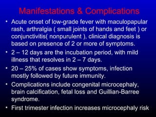 Manifestations & Complications
• Acute onset of low-grade fever with maculopapular
rash, arthralgia ( small joints of hands and feet ) or
conjunctivitis( nonpurulent ), clinical diagnosis is
based on presence of 2 or more of symptoms.
• 2 – 12 days are the incubation period, with mild
illness that resolves in 2 – 7 days.
• 20 – 25% of cases show symptoms, infection
mostly followed by future immunity.
• Complications include congenital microcephaly,
brain calcification, fetal loss and Guillian-Barree
syndrome.
• First trimester infection increases microcephaly risk
 