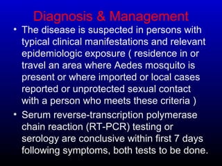 Diagnosis & Management
• The disease is suspected in persons with
typical clinical manifestations and relevant
epidemiologic exposure ( residence in or
travel an area where Aedes mosquito is
present or where imported or local cases
reported or unprotected sexual contact
with a person who meets these criteria )
• Serum reverse-transcription polymerase
chain reaction (RT-PCR) testing or
serology are conclusive within first 7 days
following symptoms, both tests to be done.
 