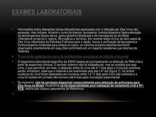 EXAMES LABORATORIAIS
• Informações sobre alterações típicas laboratoriais associadas com a infecção por Zika Vírus são
escassas, mas incluem, durante o curso da doença, leucopenia, trombocitopenia e ligeira elevação
da desidrogenase láctica sérica, gama glutamil transferase e de marcadores de atividade
inflamatória (proteína C reativa, fibrinogênio e ferritina). Em recente relato clínico de dois casos de
Zika Vírus importados da Polinésia Francesa para o Japão, houve a verificação de leucopenia e
trombocitopenia moderada para ambos os casos; os mesmos achados laboratoriais foram
observados recentemente em caso Zika confirmado em um viajante canadense que retornou da
Tailândia.
• Protocolo de vigilância dos casos de manifestações neurológicas de infecção viral prévia
• O diagnóstico laboratorial específico de ZIKAV baseia-se principalmente na detecção de RNA viral a
partir de espécimes clínicos. O período virêmico não foi estabelecido, mas se acredita que seja
curto, o que permitiria, em tese, a detecção direta do vírus até 4-7 dias após o início dos sintomas,
sendo, entretanto, ideal que o material a ser examinado seja até o 4º dia (figura 1). Os ácidos
nucleicos do vírus foram detectados em humanos entre 1 e 11 dias após início dos sintomas e o
vírus foi isolado em primata não-humano até 9 dias após inoculação experimental.
• No momento, não há sorologia disponível comercialmente para detecção de anticorpos para
Zika Vírus no Brasil. Atualmente só há disponibilidade para realização de isolamento viral e RT-
PCR, restrito aos nossos Laboratórios de Referência.
•
 