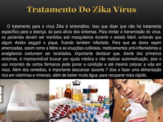 O tratamento para o vírus Zika é sintomático. Isso que dizer que não há tratamento
específico para a doença, só para alívio dos sintomas. Para limitar a transmissão do vírus,
os pacientes devem ser mantidos sob mosquiteiros durante o estado febril, evitando que
algum Aedes aegypti o pique, ficando também infectado. Para que as dores sejam
amenizadas, assim como a febre e as erupções cutâneas, medicamentos anti-inflamatórios e
analgésicos costumam ser receitados. Importante destacar que, diante dos primeiros
sintomas, é imprescindível buscar por ajuda médica e não realizar automedicação, pois o
uso incorreto de certos fármacos pode piorar a condição e até mesmo colocar a vida em
risco. Além dos remédios, é importante descansar durante 7 dias e fazer uma alimentação
rica em vitaminas e minerais, além de beber muita água, para recuperar mais rápido.
 