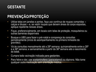 GESTANTE
PREVENÇÃO/PROTEÇÃO
• Utilize telas em janelas e portas, faça uso contínuo de roupas compridas –
calças e blusas – e, se vestir roupas que deixem áreas do corpo expostas,
aplique repelente nessas áreas.
• Fique, preferencialmente, em locais com telas de proteção, mosquiteiros ou
outras barreiras disponíveis
• Busque a UBS para fazer o pré-natal e compareça às consultas
periodicamente (início do acompanhamento no primeiro trimestre da
gravidez).
• Vá às consultas mensalmente até a 28ª semana; quinzenalmente entre a 28ª
e a 36ª semana; e semanalmente a partir da 36ª semana até o nascimento
do bebê.
• Cumpra toda vacinação indicada para gestantes.
• Para febre e dor, use acetaminofeno (paracetamol) ou dipirona. Não tome
qualquer outra medicação sem orientação médica.
 