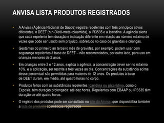 ANVISA LISTA PRODUTOS REGISTRADOS
• A Anvisa (Agência Nacional de Saúde) registra repelentes com três princípios ativos
diferentes, o DEET (n,n-Dietil-meta-toluamida), o IR3535 e a Icaridina. A agência alerta
que cada repelente tem duração e indicação diferente em relação ao número máximo de
vezes que pode ser usado sem prejuízo, sobretudo no caso de grávidas e crianças.
• Gestantes do primeiro ao terceiro mês de gravidez, por exemplo, podem usar com
segurança repelentes à base de DEET – não recomendados, por outro lado, para uso em
crianças menores de 2 anos.
• Em crianças entre 2 e 12 anos, explica a agência, a concentração dever ser no máximo
10%, e a aplicação, ser restrita a três vezes ao dia. Concentrações da substância acima
desse percentual são permitidas para maiores de 12 anos. Os produtos à base
de DEET duram, em média, até quatro horas no corpo.
• Produtos feitos com as substâncias repelentes Icaridina ou picaridina, como o
Exposis, têm duração prolongada: até dez horas. Repelentes com EBAAP ou IR3535 têm
duração de até quatro horas.
• O registro dos produtos pode ser consultado no site da Anvisa, que disponibiliza também
a lista de produtos cosméticos registrados
 