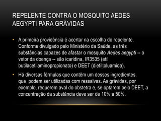 REPELENTE CONTRA O MOSQUITO AEDES
AEGYPTI PARA GRÁVIDAS
• A primeira providência é acertar na escolha do repelente.
Conforme divulgado pelo Ministério da Saúde, as três
substâncias capazes de afastar o mosquito Aedes aegypti -- o
vetor da doença -- são icaridina, IR3535 (etil
butilacetilaminopropionato) e DEET (dietiltoluamida).
• Há diversas fórmulas que contêm um desses ingredientes,
que podem ser utilizadas com ressalvas. As grávidas, por
exemplo, requerem aval do obstetra e, se optarem pelo DEET, a
concentração da substância deve ser de 10% a 50%.
 