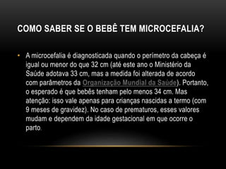 COMO SABER SE O BEBÊ TEM MICROCEFALIA?
• A microcefalia é diagnosticada quando o perímetro da cabeça é
igual ou menor do que 32 cm (até este ano o Ministério da
Saúde adotava 33 cm, mas a medida foi alterada de acordo
com parâmetros da Organização Mundial da Saúde). Portanto,
o esperado é que bebês tenham pelo menos 34 cm. Mas
atenção: isso vale apenas para crianças nascidas a termo (com
9 meses de gravidez). No caso de prematuros, esses valores
mudam e dependem da idade gestacional em que ocorre o
parto.
 