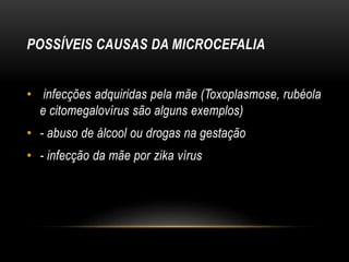 POSSÍVEIS CAUSAS DA MICROCEFALIA
• infecções adquiridas pela mãe (Toxoplasmose, rubéola
e citomegalovírus são alguns exemplos)
• - abuso de álcool ou drogas na gestação
• - infecção da mãe por zika vírus
 
