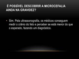 É POSSÍVEL DESCOBRIR A MICROCEFALIA
AINDA NA GRAVIDEZ?
• Sim. Pela ultrassonografia, os médicos conseguem
medir o crânio do feto e perceber se está menor do que
o esperado, fazendo um diagnóstico.
 