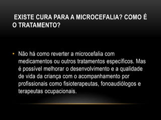 EXISTE CURA PARA A MICROCEFALIA? COMO É
O TRATAMENTO?
• Não há como reverter a microcefalia com
medicamentos ou outros tratamentos específicos. Mas
é possível melhorar o desenvolvimento e a qualidade
de vida da criança com o acompanhamento por
profissionais como fisioterapeutas, fonoaudiólogos e
terapeutas ocupacionais.
 