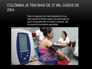 COLÔMBIA JÁ TEM MAIS DE 37 MIL CASOS DE
ZIKA
País é o segundo com mais infecções do vírus,
atrás apenas do Brasil. Apesar da confirmação de
que 6 mil grávidas têm ou tiveram a doença, não
há casos de microcefalia associados
 