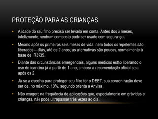 PROTEÇÃO PARA AS CRIANÇAS
• A idade do seu filho precisa ser levada em conta. Antes dos 6 meses,
infelizmente, nenhum composto pode ser usado com segurança.
• Mesmo após os primeiros seis meses de vida, nem todos os repelentes são
liberados – aliás, até os 2 anos, as alternativas são poucas, normalmente à
base de IR3535.
• Diante das circunstâncias emergenciais, alguns médicos estão liberando o
uso de icaridina já a partir de 1 ano, embora a recomendação oficial seja
após os 2.
• Já se a escolha para proteger seu filho for o DEET, sua concentração deve
ser de, no máximo, 10%, segundo orienta a Anvisa.
• Não exagere na frequência de aplicações que, especialmente em grávidas e
crianças, não pode ultrapassar três vezes ao dia.
 