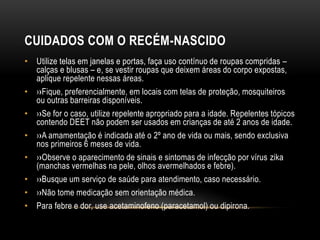 CUIDADOS COM O RECÉM-NASCIDO
• Utilize telas em janelas e portas, faça uso contínuo de roupas compridas –
calças e blusas – e, se vestir roupas que deixem áreas do corpo expostas,
aplique repelente nessas áreas.
• ››Fique, preferencialmente, em locais com telas de proteção, mosquiteiros
ou outras barreiras disponíveis.
• ››Se for o caso, utilize repelente apropriado para a idade. Repelentes tópicos
contendo DEET não podem ser usados em crianças de até 2 anos de idade.
• ››A amamentação é indicada até o 2º ano de vida ou mais, sendo exclusiva
nos primeiros 6 meses de vida.
• ››Observe o aparecimento de sinais e sintomas de infecção por vírus zika
(manchas vermelhas na pele, olhos avermelhados e febre).
• ››Busque um serviço de saúde para atendimento, caso necessário.
• ››Não tome medicação sem orientação médica.
• Para febre e dor, use acetaminofeno (paracetamol) ou dipirona.
 
