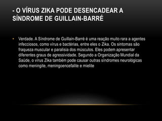 - O VÍRUS ZIKA PODE DESENCADEAR A
SÍNDROME DE GUILLAIN-BARRÉ
• Verdade. A Síndrome de Guillain-Barré é uma reação muito rara a agentes
infecciosos, como vírus e bactérias, entre eles o Zika. Os sintomas são
fraqueza muscular e paralisia dos músculos. Eles podem apresentar
diferentes graus de agressividade. Segundo a Organização Mundial da
Saúde, o vírus Zika também pode causar outras síndromes neurológicas
como meningite, meningoencefalite e mielite
 
