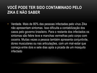 VOCÊ PODE TER SIDO CONTAMINADO PELO
ZIKA E NÃO SABER
• Verdade. Mais de 80% das pessoas infectadas pelo vírus Zika
não apresentam sintomas. Isso dificulta a contabilização dos
casos pelo governo brasileiro. Para o restante dos infectados os
sintomas são febre leve e manchas vermelhas pelo corpo com
coceira. Muitas vezes a pessoa também apresenta conjuntivite,
dores musculares ou nas articulações, com um mal-estar que
começa entre dois e sete dias após a picada de um mosquito
infectado
 
