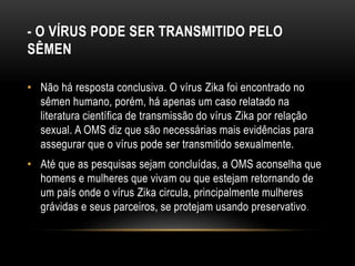 - O VÍRUS PODE SER TRANSMITIDO PELO
SÊMEN
• Não há resposta conclusiva. O vírus Zika foi encontrado no
sêmen humano, porém, há apenas um caso relatado na
literatura científica de transmissão do vírus Zika por relação
sexual. A OMS diz que são necessárias mais evidências para
assegurar que o vírus pode ser transmitido sexualmente.
• Até que as pesquisas sejam concluídas, a OMS aconselha que
homens e mulheres que vivam ou que estejam retornando de
um país onde o vírus Zika circula, principalmente mulheres
grávidas e seus parceiros, se protejam usando preservativo.
 