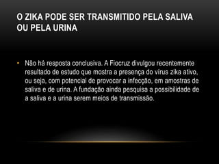 O ZIKA PODE SER TRANSMITIDO PELA SALIVA
OU PELA URINA
• Não há resposta conclusiva. A Fiocruz divulgou recentemente
resultado de estudo que mostra a presença do vírus zika ativo,
ou seja, com potencial de provocar a infecção, em amostras de
saliva e de urina. A fundação ainda pesquisa a possibilidade de
a saliva e a urina serem meios de transmissão.
 