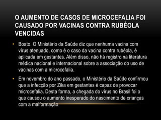 O AUMENTO DE CASOS DE MICROCEFALIA FOI
CAUSADO POR VACINAS CONTRA RUBÉOLA
VENCIDAS
• Boato. O Ministério da Saúde diz que nenhuma vacina com
vírus atenuado, como é o caso da vacina contra rubéola, é
aplicada em gestantes. Além disso, não há registro na literatura
médica nacional e internacional sobre a associação do uso de
vacinas com a microcefalia.
• Em novembro do ano passado, o Ministério da Saúde confirmou
que a infecção por Zika em gestantes é capaz de provocar
microcefalia. Desta forma, a chegada do vírus no Brasil foi o
que causou o aumento inesperado do nascimento de crianças
com a malformação
 