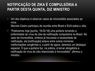 NOTIFICAÇÃO DE ZIKA É COMPULSÓRIA A
PARTIR DESTA QUINTA, DIZ MINISTRO
• Um dos objetivos é observar casos de microcefalia associados ao
vírus.
Marcelo Castro participou de reunião entre Brasil e EUA sobre o zika.
• “Publicamos hoje [quinta, 18-02-16] uma portaria tornando a
enfermidade do vírus da zika de notificação compulsória no Brasil. No
caso da microcefalia, embora já houvesse a necessidade de
notificação, ela [notificação] estava entre outras inúmeras
malformações congênitas e, a partir de agora, daremos um destaque
especial. O que a portaria faz, na prática, é tornar obrigatória a
notificação do vírus da zika relacionado à microcefalia”, afirmou o
ministro.
 