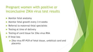 Pregnant women with positive or
inconclusive ZIKA virus test results
 Monitor fetal anatomy
 Monitor fetal growth every 3-4 weeks
 Referral to maternal-fetal specialists
 Testing at time of delivery
 Testing of cord tissue for Zika virus RNA
 If fetal loss
 Zika virus RT-PCR of fetal tissue, umbilical cord and
placenta
 