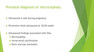 Prenatal diagnosis of microcephaly
 Ultrasound is safe during pregnancy
 Preventive fetal ultrasound at 18-20 weeks
 Ultrasound findings associated with Zika
 Microcephaly
 intracranial calcification
 Brain and eye anomalies
 