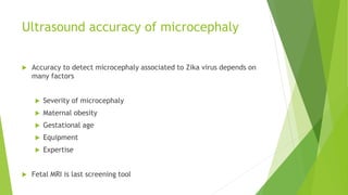 Ultrasound accuracy of microcephaly
 Accuracy to detect microcephaly associated to Zika virus depends on
many factors
 Severity of microcephaly
 Maternal obesity
 Gestational age
 Equipment
 Expertise
 Fetal MRI is last screening tool
 