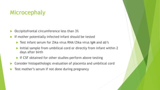 Microcephaly
 Occipitofrontal circumference less than 3%
 If mother potentially infected infant should be tested
 Test infant serum for Zika virus RNA/Zika virus IgM and ab’s
 Initial sample from umbilical cord or directly from infant within 2
days after birth
 If CSF obtained for other studies-perform above testing
 Consider histopathologic evaluation of placenta and umbilical cord
 Test mother’s serum if not done during pregnancy
 