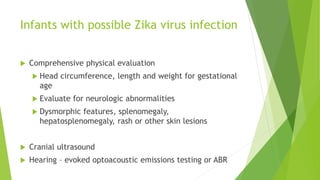 Infants with possible Zika virus infection
 Comprehensive physical evaluation
 Head circumference, length and weight for gestational
age
 Evaluate for neurologic abnormalities
 Dysmorphic features, splenomegaly,
hepatosplenomegaly, rash or other skin lesions
 Cranial ultrasound
 Hearing – evoked optoacoustic emissions testing or ABR
 