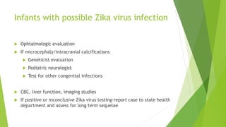 Infants with possible Zika virus infection
 Ophtalmologic evaluation
 If microcephaly/intracranial calcifications
 Geneticist evaluation
 Pediatric neurologist
 Test for other congenital infections
 CBC, liver function, imaging studies
 If positive or inconclusive Zika virus testing-report case to state health
department and assess for long term sequelae
 