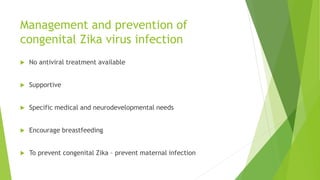 Management and prevention of
congenital Zika virus infection
 No antiviral treatment available
 Supportive
 Specific medical and neurodevelopmental needs
 Encourage breastfeeding
 To prevent congenital Zika – prevent maternal infection
 