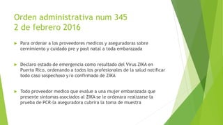 Orden administrativa num 345
2 de febrero 2016
 Para ordenar a los proveedores medicos y aseguradoras sobre
cernimiento y cuidado pre y post natal a toda embarazada
 Declaro estado de emergencia como resultado del Virus ZIKA en
Puerto Rico, ordenando a todos los profesionales de la salud notificar
todo caso sospechoso y/o confirmado de ZIKA
 Todo proveedor medico que evalue a una mujer embarazada que
presente sintomas asociados al ZIKA se le ordenara realizarse la
prueba de PCR-la aseguradora cubrira la toma de muestra
 