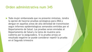 Orden administrativa num 345
 Toda mujer embarazada que no presente sintomas, tendra
la opcion de hacerse pruebas serologicas para ZIKA y
dengue en aquellas areas de alta densidad de transmission
segun informes epidemiologicos semanales emitidos por el
Departamento de Salud. Las pruebas seran enviadas al
Departamento de Salud y la toma de muestra sera
cubierta por la aseguradora. Si la prueba arroja un
resultado negative se puede considerar repetir la prueba
en el Segundo trimestre
 