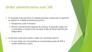 Orden administrativa num 345
 Si resultado fuese positivo el cuidado prenatal comprende lo siguiente
en adicion al cuidado prenatal preventivo
 Sonogramas cada 4 semanas
 Ofrecer amniocentesis despues de semana 15 pesando riesgo con
su proveedor y muestra sera enviada al Dpt de Salud-cubierto por
aseguradora
 Cuido post natal para madre y bebe con resultado positivo
 Si nace bebe con microcefalia se recomienda prueba de PCR a
cordon umbilical y suero
 