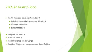 ZIKA en Puerto Rico
 Perfil de casos- casos confirmados 19
 Edad mediana 42yrs (rango de 10-80yrs)
 Varones = feminas
 Embarazadas -1
 Hospitalizaciones 3
 Guillain Barre 1
 Co-infecciones con influenza 1
 Pruebas Trioplex en Laboratorio de Salud Publica
 