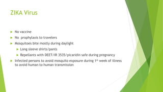 ZIKA Virus
 No vaccine
 No prophylaxis to travelers
 Mosquitoes bite mostly during daylight
 Long sleeve shirts/pants
 Repellants with DEET/IR 3535/picaridin safe during pregnancy
 Infected persons to avoid mosquito exposure during 1st week of illness
to avoid human to human transmission
 