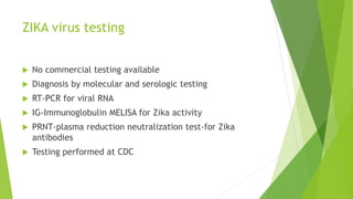 ZIKA virus testing
 No commercial testing available
 Diagnosis by molecular and serologic testing
 RT-PCR for viral RNA
 IG-Immunoglobulin MELISA for Zika activity
 PRNT-plasma reduction neutralization test-for Zika
antibodies
 Testing performed at CDC
 