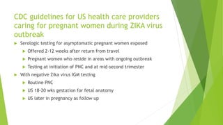 CDC guidelines for US health care providers
caring for pregnant women during ZIKA virus
outbreak
 Serologic testing for asymptomatic pregnant women exposed
 Offered 2-12 weeks after return from travel
 Pregnant women who reside in areas with ongoing outbreak
 Testing at initiation of PNC and at mid-second trimester
 With negative Zika virus IGM testing
 Routine PNC
 US 18-20 wks gestation for fetal anatomy
 US later in pregnancy as follow up
 