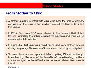 From Mother to Child:
11
 A mother already infected with Zika virus near the time of delivery
can pass on the virus to her newborn around the time of birth, but
this is rare.
 In 2015, Zika virus RNA was detected in the amniotic fluid of two
fetuses, indicating that it had crossed the placenta and could cause
a mother-to-child infection
 It is possible that Zika virus could be passed from mother to fetus
during pregnancy. This mode of transmission is being investigated.
 To date, there are no reports of infants getting Zika virus through
breastfeeding. Because of the benefits of breastfeeding, mothers
are encouraged to breastfeed even in areas where Zika virus is
found
Minor Modes
 