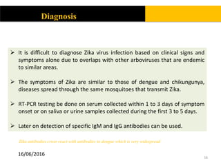 16
Diagnosis
 It is difficult to diagnose Zika virus infection based on clinical signs and
symptoms alone due to overlaps with other arboviruses that are endemic
to similar areas.
 The symptoms of Zika are similar to those of dengue and chikungunya,
diseases spread through the same mosquitoes that transmit Zika.
 RT-PCR testing be done on serum collected within 1 to 3 days of symptom
onset or on saliva or urine samples collected during the first 3 to 5 days.
 Later on detection of specific IgM and IgG antibodies can be used.
Zika antibodies cross-react with antibodies to dengue which is very widespread
16/06/2016
 