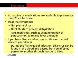 • No vaccine or medications are available to prevent or
treat Zika infections.
• Treat the symptoms:
– Get plenty of rest
– Drink fluids to prevent dehydration
– Take medicines, such as acetaminophen or
paracetamol, to relieve fever and pain
• If you have Zika, avoid mosquito bites for the first
week of your illness.
– During the first week of infection, Zika virus can be
found in the blood and passed from an infected
person to another through mosquito bites.
17
Treatment
16/06/2016
 