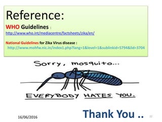 22
Reference:
WHO Guidelines :
http://www.who.int/mediacentre/factsheets/zika/en/
National Guidelines for Zika Virus disease :
http://www.mohfw.nic.in/index1.php?lang=1&level=1&sublinkid=5794&lid=3704
Thank You ..16/06/2016
 