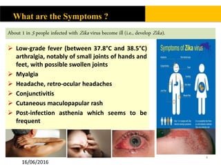  Low-grade fever (between 37.8°C and 38.5°C)
arthralgia, notably of small joints of hands and
feet, with possible swollen joints
 Myalgia
 Headache, retro-ocular headaches
 Conjunctivitis
 Cutaneous maculopapular rash
 Post-infection asthenia which seems to be
frequent
4
What are the Symptoms ?
About 1 in 5 people infected with Zika virus become ill (i.e., develop Zika).
16/06/2016
 