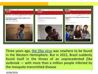 9
Three years ago, the Zika virus was nowhere to be found
in the Western Hemisphere. But in 2015, Brazil suddenly
found itself in the throes of an unprecedented Zika
outbreak — with more than a million people infected by
the mosquito-transmitted disease
16/06/2016
 