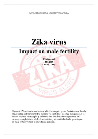 LOVELY PROFESSIONAL UNIVERSITY,PHAGWARA
Zika virus
Impact on male fertility
Chetana rai
11/3/2017
( RZ1652A03 )
Abstract : Zika virus is a arbovirus which belongs to genus flavivirus and family
Flaviviridae and transmitted to humans via the bite of infected mosquitoes.It is
known to cause microcephaly in infants and Guillain-Barré syndrome and
meningoencephalitis in adults.A recent study shows it also had a great impact
on male fertility which is nowadays a concern.
 